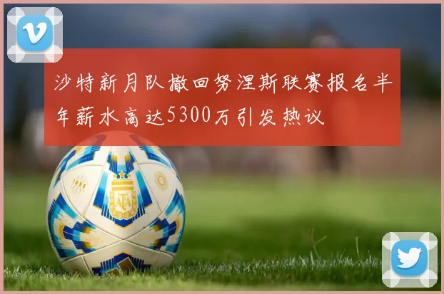 沙特新月队撤回努涅斯联赛报名半年薪水高达5300万引发热议