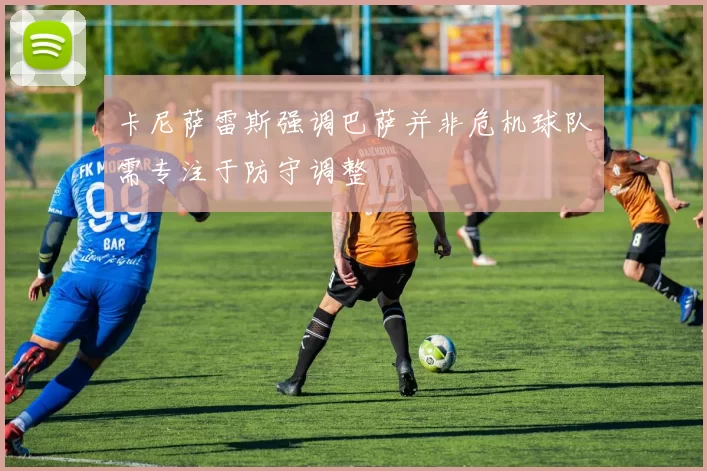 卡尼萨雷斯强调巴萨并非危机球队需专注于防守调整