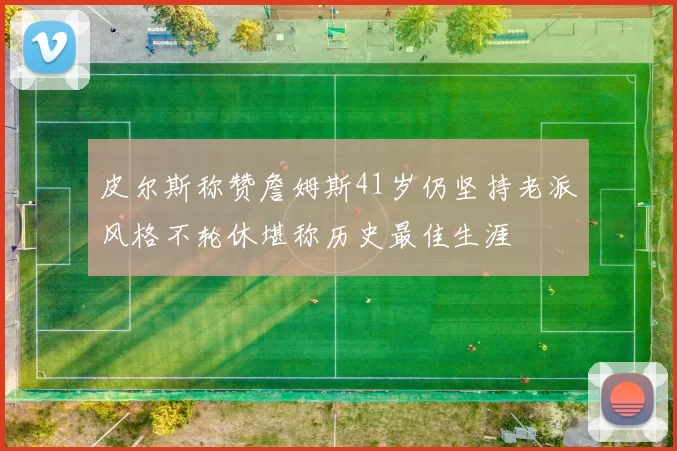 皮尔斯称赞詹姆斯41岁仍坚持老派风格不轮休堪称历史最佳生涯