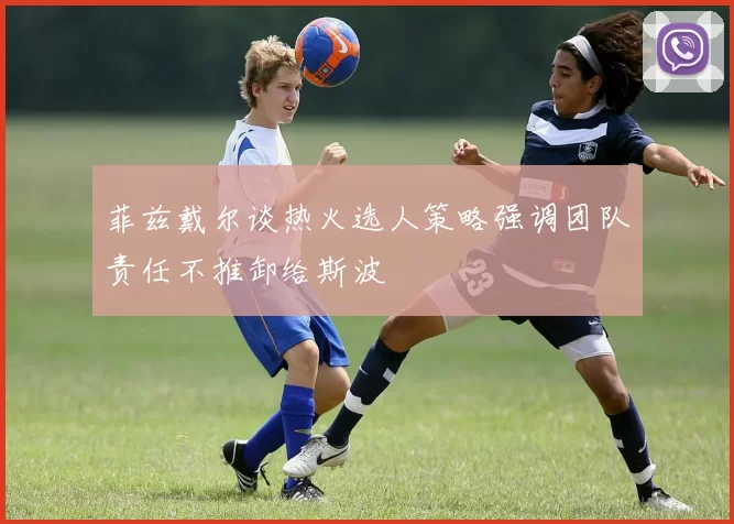菲兹戴尔谈热火选人策略强调团队责任不推卸给斯波