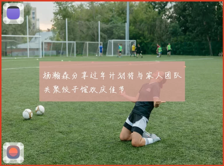 杨瀚森分享过年计划将与家人团队共聚饺子馆欢庆佳节