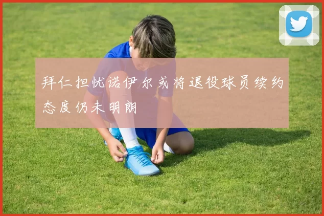 拜仁担忧诺伊尔或将退役球员续约态度仍未明朗