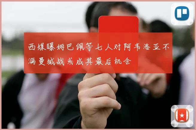 西媒曝姆巴佩等七人对阿韦洛亚不满曼城战或成其最后机会