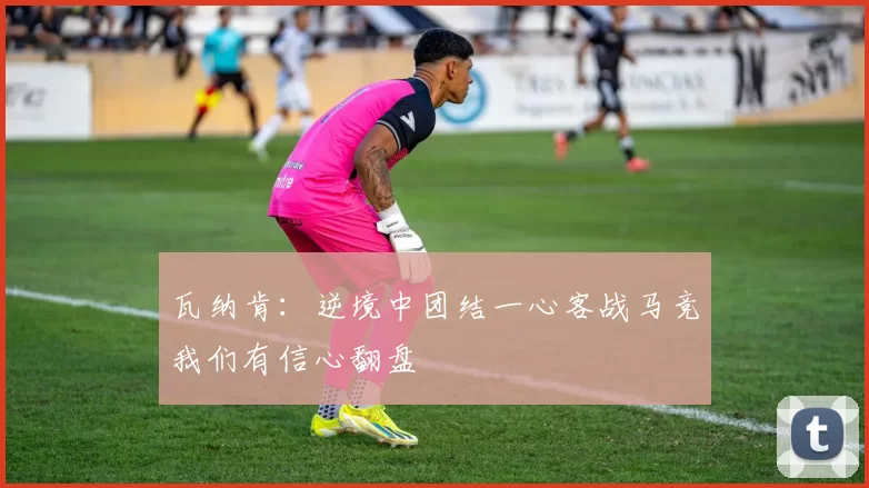 瓦纳肯：逆境中团结一心客战马竞我们有信心翻盘