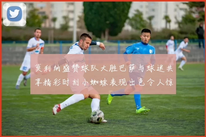 莫利纳盛赞球队大胜巴萨与球迷共享精彩时刻小蜘蛛表现出色令人惊艳