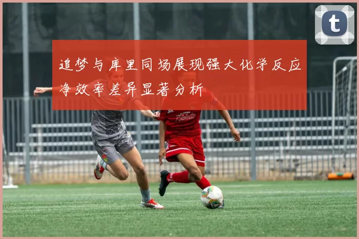 追梦与库里同场展现强大化学反应净效率差异显著分析