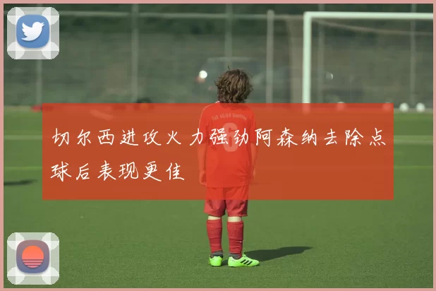 切尔西进攻火力强劲阿森纳去除点球后表现更佳