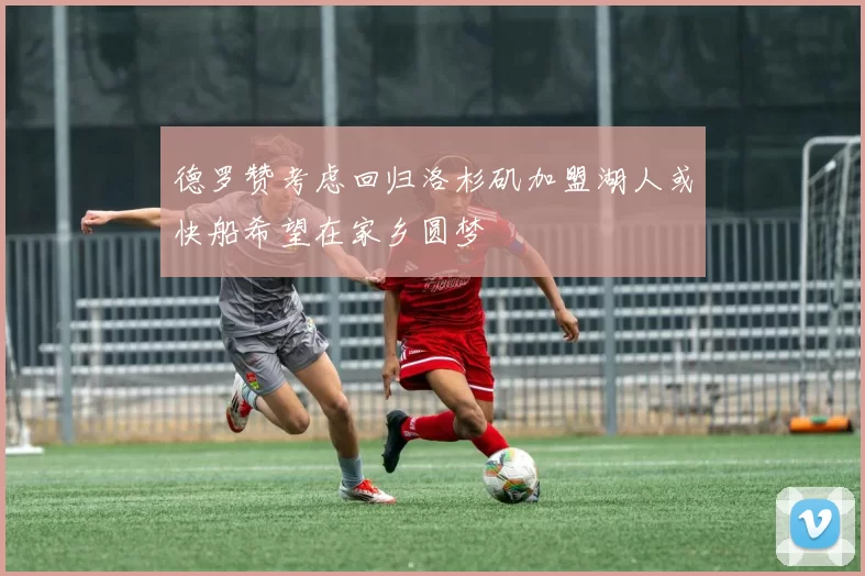 德罗赞考虑回归洛杉矶加盟湖人或快船希望在家乡圆梦