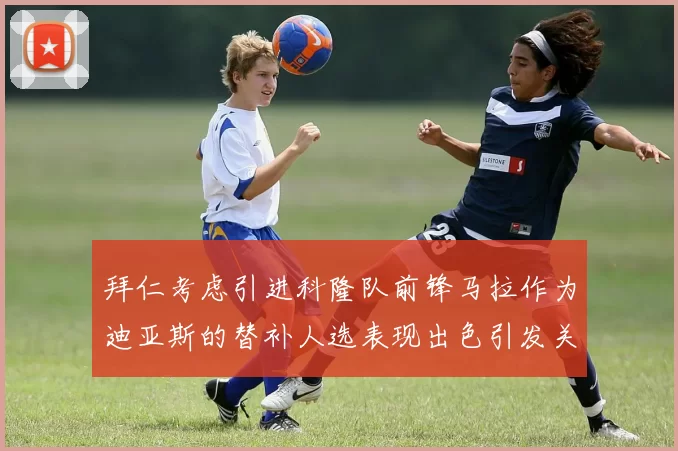 拜仁考虑引进科隆队前锋马拉作为迪亚斯的替补人选表现出色引发关注