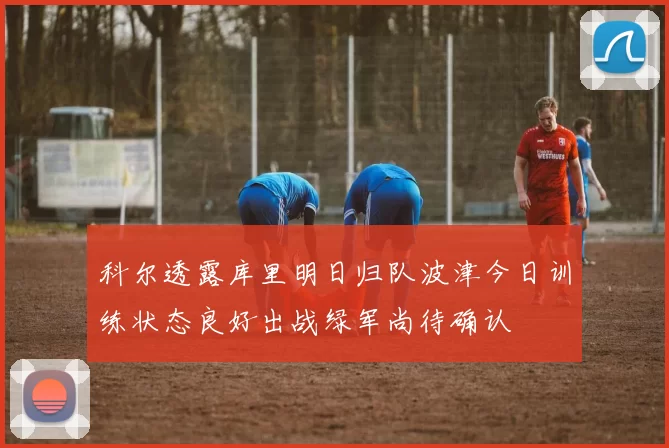 科尔透露库里明日归队波津今日训练状态良好出战绿军尚待确认