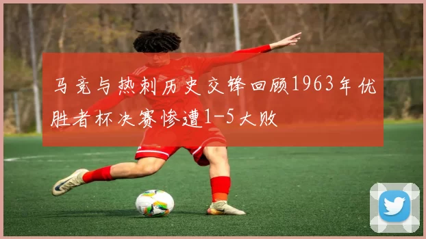 马竞与热刺历史交锋回顾1963年优胜者杯决赛惨遭1-5大败