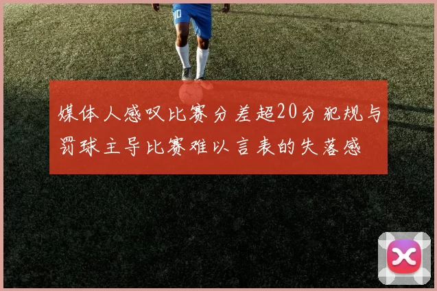 媒体人感叹比赛分差超20分犯规与罚球主导比赛难以言表的失落感
