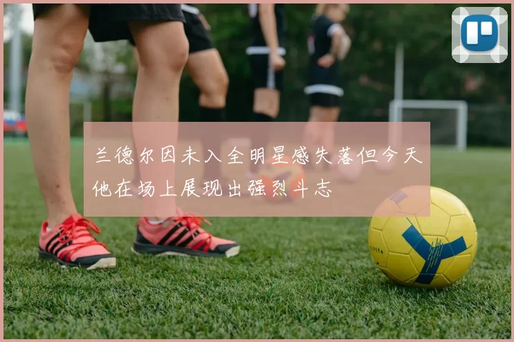 兰德尔因未入全明星感失落但今天他在场上展现出强烈斗志