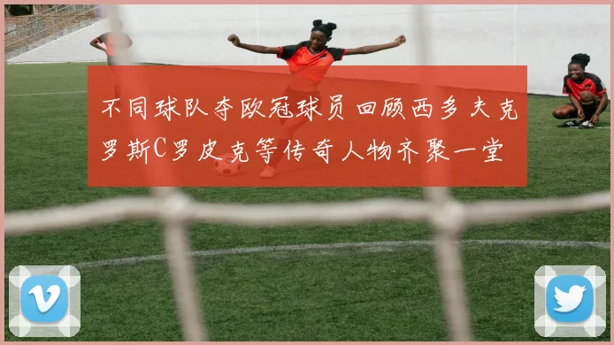 不同球队夺欧冠球员回顾西多夫克罗斯C罗皮克等传奇人物齐聚一堂