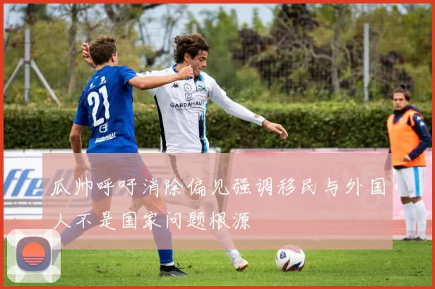 瓜帅呼吁消除偏见强调移民与外国人不是国家问题根源