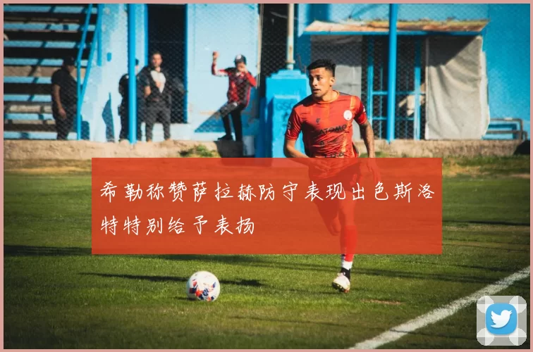 希勒称赞萨拉赫防守表现出色斯洛特特别给予表扬