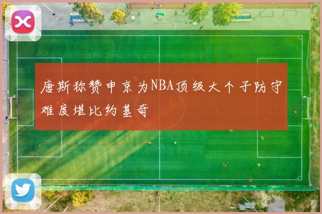 唐斯称赞申京为NBA顶级大个子防守难度堪比约基奇