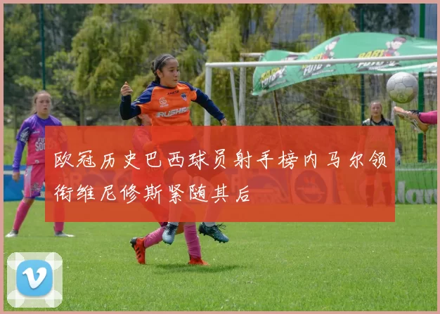 欧冠历史巴西球员射手榜内马尔领衔维尼修斯紧随其后