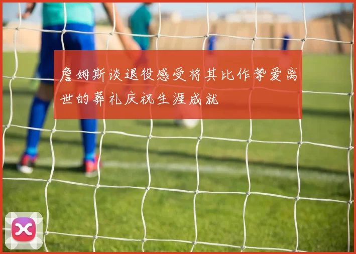 詹姆斯谈退役感受将其比作挚爱离世的葬礼庆祝生涯成就