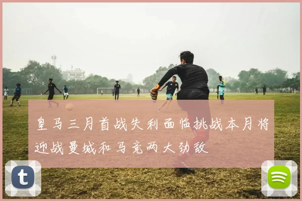 皇马三月首战失利面临挑战本月将迎战曼城和马竞两大劲敌