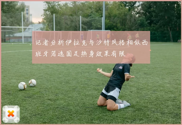 记者分析伊拉克与沙特风格相似西班牙若选国足热身效果有限