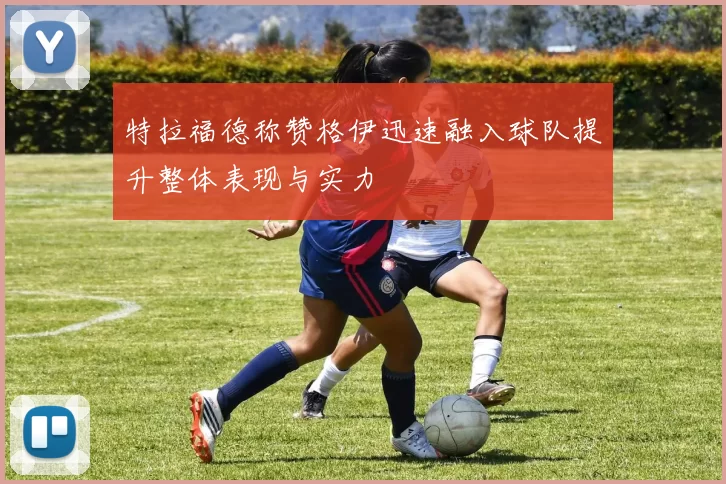 特拉福德称赞格伊迅速融入球队提升整体表现与实力
