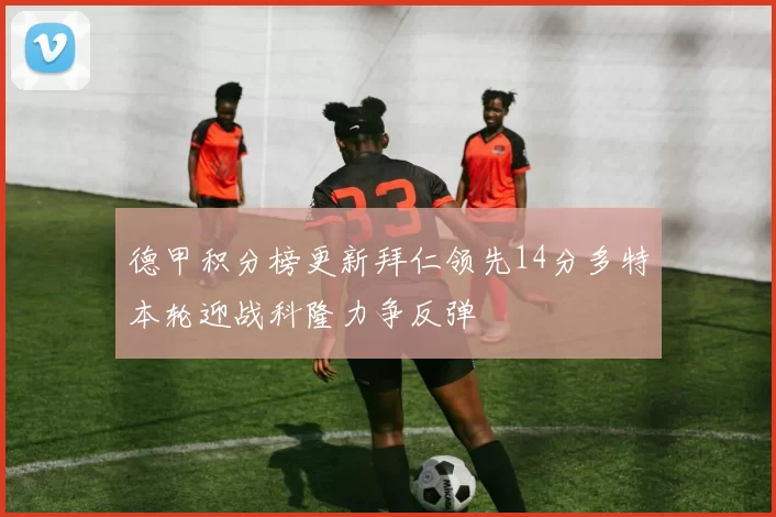 德甲积分榜更新拜仁领先14分多特本轮迎战科隆力争反弹